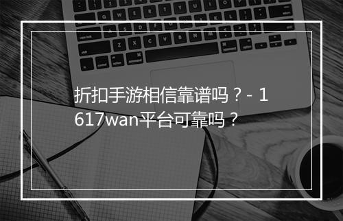 折扣手游相信靠谱吗？- 1617wan平台可靠吗？