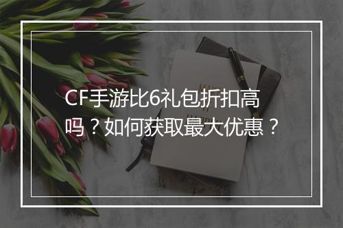 CF手游比6礼包折扣高吗?如何获取最大优惠?