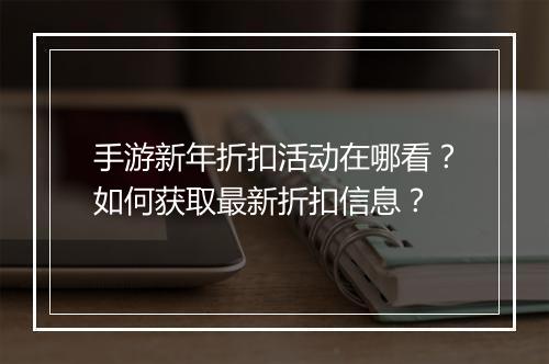 手游新年折扣活动在哪看？如何获取最新折扣信息？