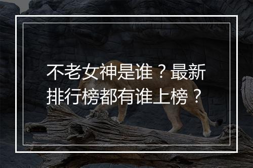 不老女神是谁？最新排行榜都有谁上榜？