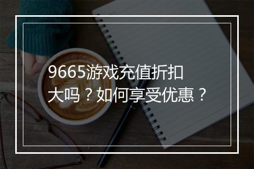 9665游戏充值折扣大吗？如何享受优惠？