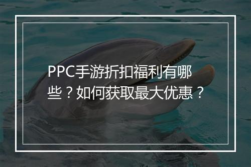 PPC手游折扣福利有哪些？如何获取最大优惠？