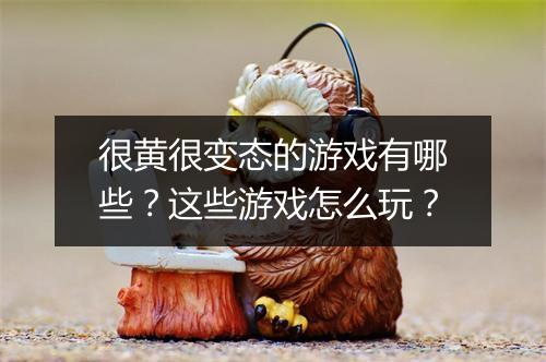 很黄很变态的游戏有哪些？这些游戏怎么玩？