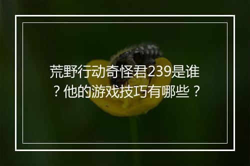 荒野行动奇怪君239是谁？他的游戏技巧有哪些？