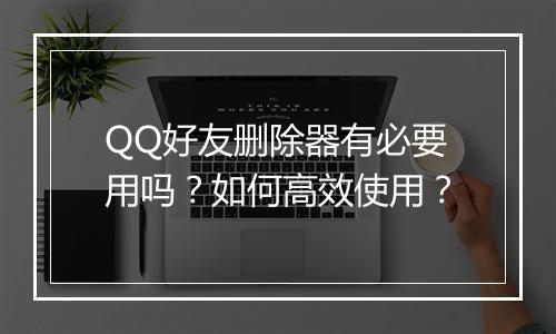 QQ好友删除器有必要用吗?如何高效使用?