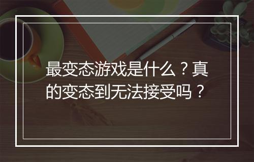 最变态游戏是什么?真的变态到无法接受吗?
