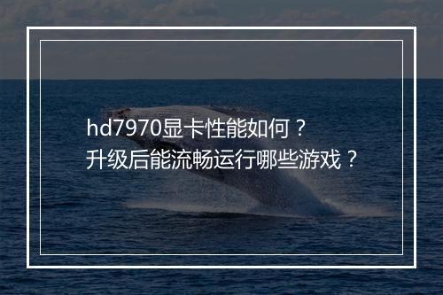 hd7970显卡性能如何?升级后能流畅运行哪些游戏?