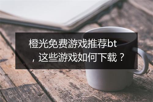 橙光免费游戏推荐bt，这些游戏如何下载？