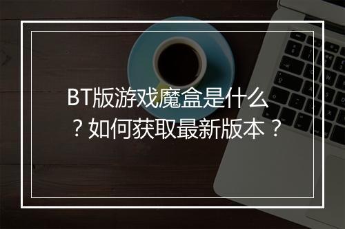 BT版游戏魔盒是什么？如何获取最新版本？