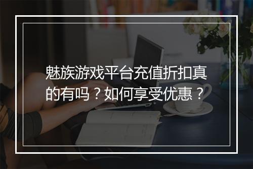 魅族游戏平台充值折扣真的有吗?如何享受优惠?