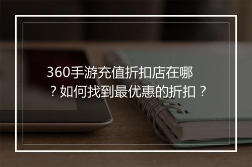 360手游充值折扣店在哪?如何找到最优惠的折扣?