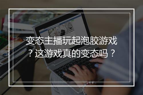 变态主播玩起泡胶游戏？这游戏真的变态吗？