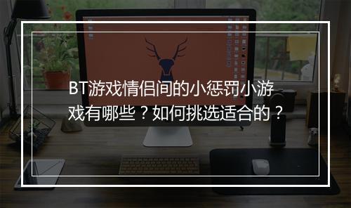 BT游戏情侣间的小惩罚小游戏有哪些？如何挑选适合的？