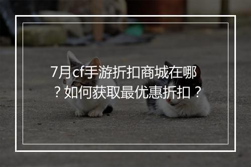 7月cf手游折扣商城在哪?如何获取最优惠折扣?