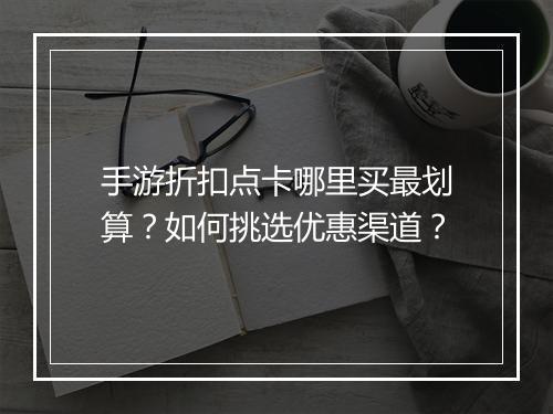 手游折扣点卡哪里买最划算？如何挑选优惠渠道？