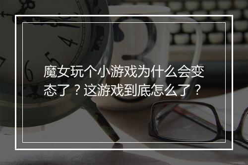 魔女玩个小游戏为什么会变态了?这游戏到底怎么了?