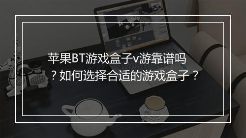 苹果BT游戏盒子v游靠谱吗？如何选择合适的游戏盒子？