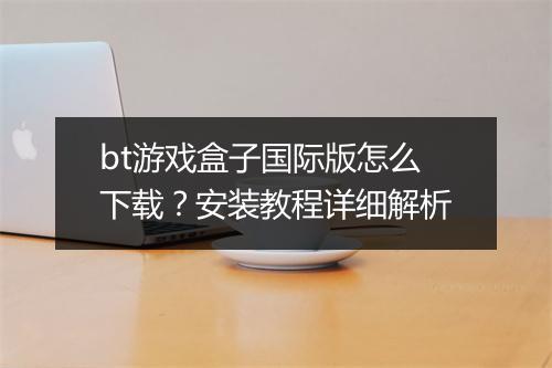 bt游戏盒子国际版怎么下载？安装教程详细解析