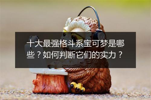 十大最强格斗系宝可梦是哪些？如何判断它们的实力？