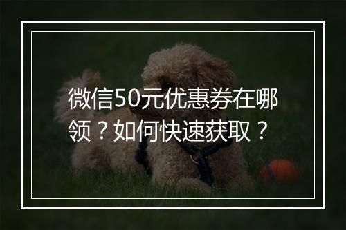 微信50元优惠券在哪领?如何快速获取?