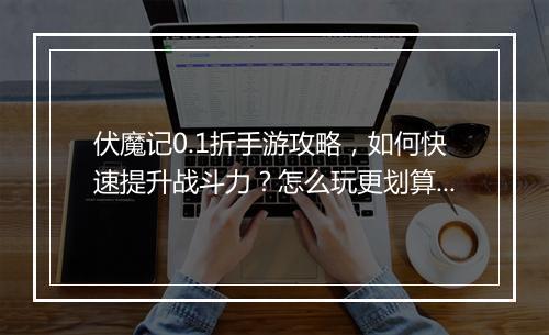 伏魔记0.1折手游攻略，如何快速提升战斗力？怎么玩更划算？