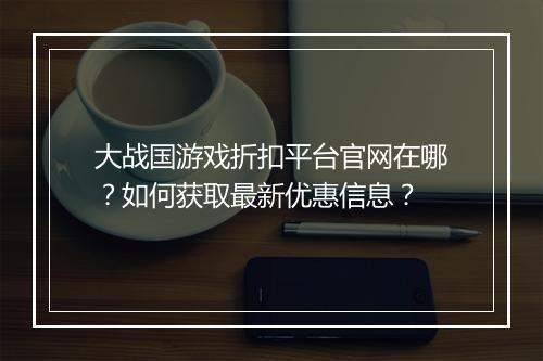 大战国游戏折扣平台官网在哪？如何获取最新优惠信息？