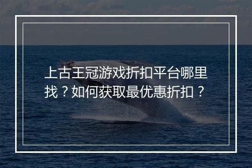 上古王冠游戏折扣平台哪里找?如何获取最优惠折扣?