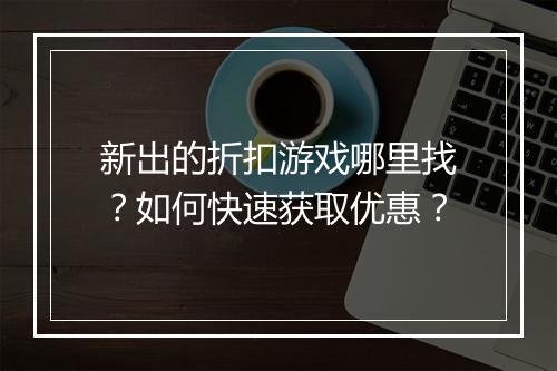 新出的折扣游戏哪里找?如何快速获取优惠?