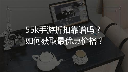 55k手游折扣靠谱吗？如何获取最优惠价格？