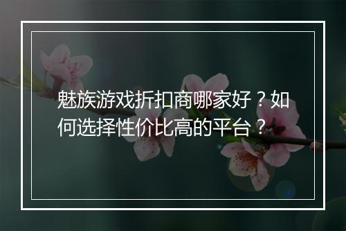 魅族游戏折扣商哪家好?如何选择性价比高的平台?
