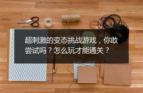 超刺激的变态挑战游戏，你敢尝试吗？怎么玩才能通关？