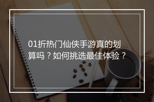 01折热门仙侠手游真的划算吗？如何挑选最佳体验？