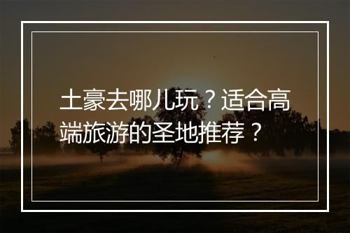 土豪去哪儿玩?适合高端旅游的圣地推荐?