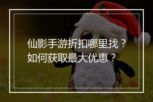 仙影手游折扣哪里找？如何获取最大优惠？