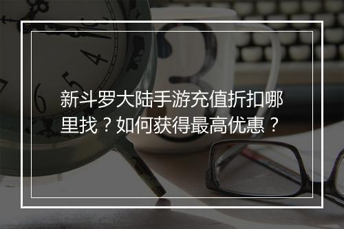 新斗罗大陆手游充值折扣哪里找？如何获得最高优惠？
