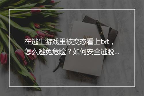 在逃生游戏里被变态看上txt，怎么避免危险？如何安全逃脱？