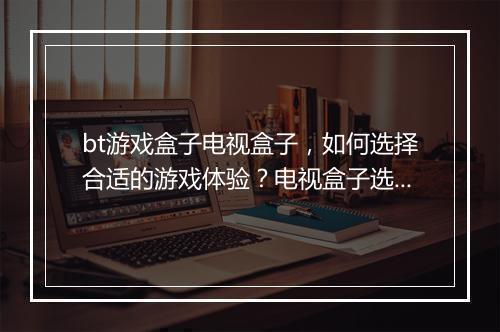 bt游戏盒子电视盒子，如何选择合适的游戏体验？电视盒子选购攻略？