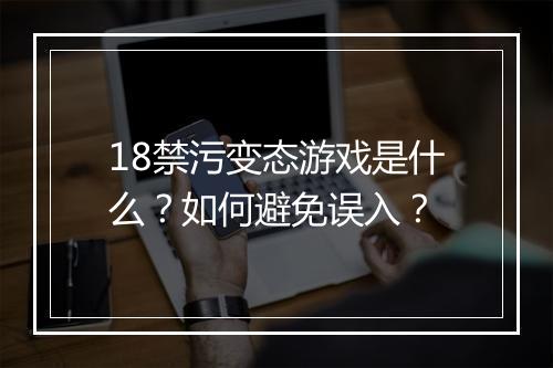 18禁污变态游戏是什么？如何避免误入？