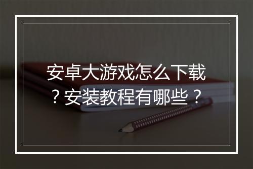 安卓大游戏怎么下载？安装教程有哪些？