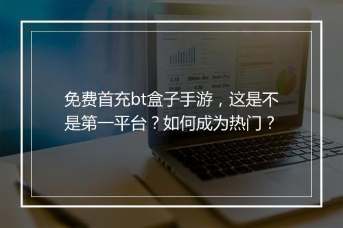 免费首充bt盒子手游,这是不是第一平台?如何成为热门?