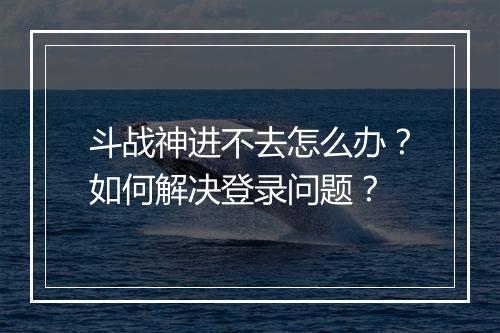 斗战神进不去怎么办？如何解决登录问题？