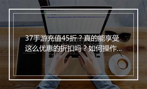 37手游充值45折？真的能享受这么优惠的折扣吗？如何操作？