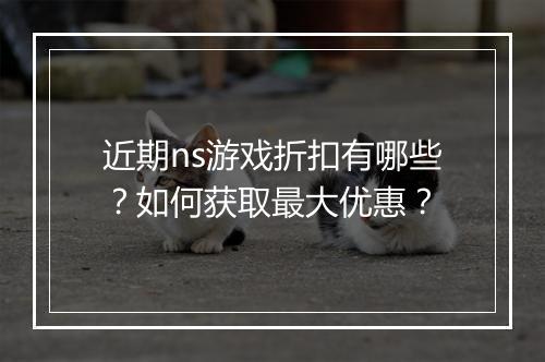 近期ns游戏折扣有哪些？如何获取最大优惠？