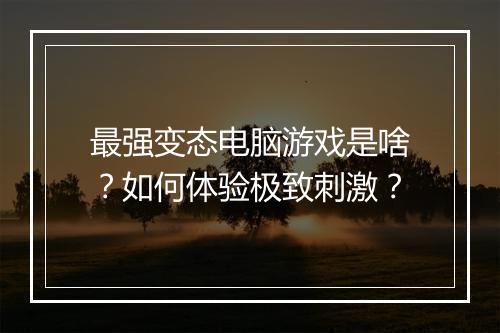 最强变态电脑游戏是啥?如何体验极致刺激?