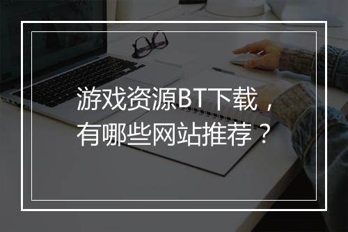 游戏资源BT下载，有哪些网站推荐？