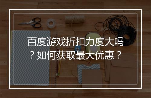 百度游戏折扣力度大吗？如何获取最大优惠？