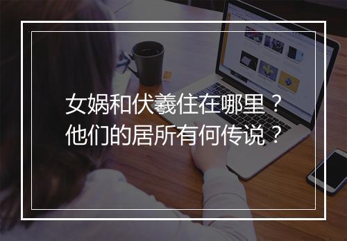 女娲和伏羲住在哪里?他们的居所有何传说?