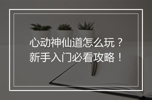 心动神仙道怎么玩？新手入门必看攻略！