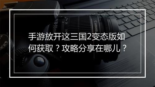 手游放开这三国2变态版如何获取?攻略分享在哪儿?