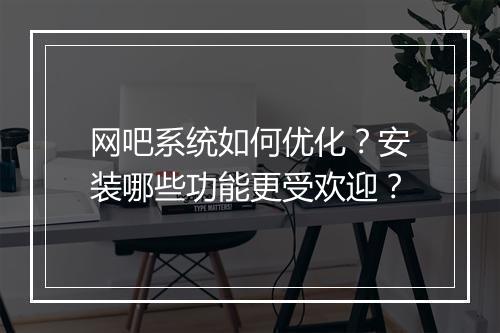 网吧系统如何优化?安装哪些功能更受欢迎?